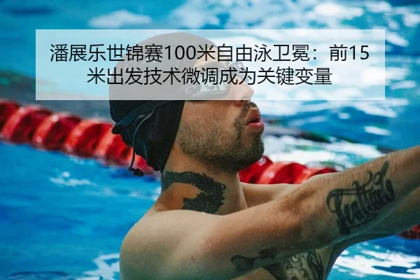 潘展乐世锦赛100米自由泳卫冕：前15米出发技术微调成为关键变量