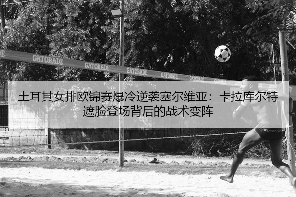 土耳其女排欧锦赛爆冷逆袭塞尔维亚：卡拉库尔特遮脸登场背后的战术变阵